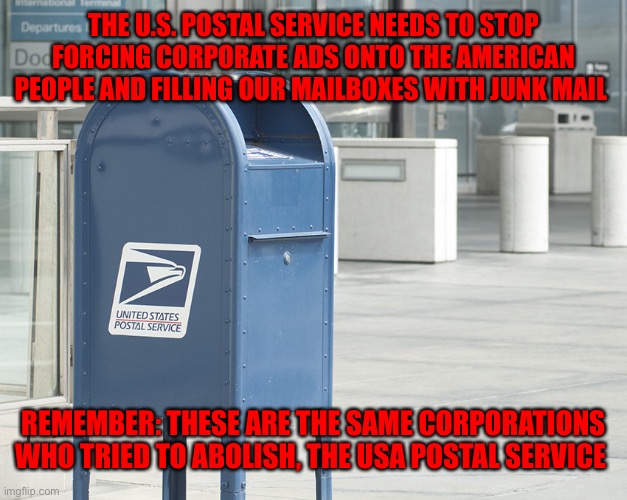 United States postal service  | THE U.S. POSTAL SERVICE NEEDS TO STOP FORCING CORPORATE ADS ONTO THE AMERICAN PEOPLE AND FILLING OUR MAILBOXES WITH JUNK MAIL; REMEMBER: THESE ARE THE SAME CORPORATIONS WHO TRIED TO ABOLISH, THE USA POSTAL SERVICE | image tagged in united states postal service | made w/ Imgflip meme maker