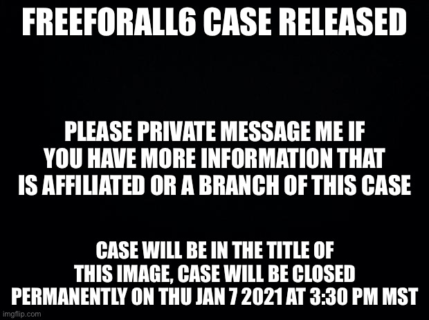 Release notes: https://docs.google.com/document/d/1Xzon5g0gpVJZzzipyCwROVxOTYcZ3mjdpeuIvXuqpAQ | FREEFORALL6 CASE RELEASED; PLEASE PRIVATE MESSAGE ME IF YOU HAVE MORE INFORMATION THAT IS AFFILIATED OR A BRANCH OF THIS CASE; CASE WILL BE IN THE TITLE OF THIS IMAGE, CASE WILL BE CLOSED PERMANENTLY ON THU JAN 7 2021 AT 3:30 PM MST | image tagged in internal affairs | made w/ Imgflip meme maker