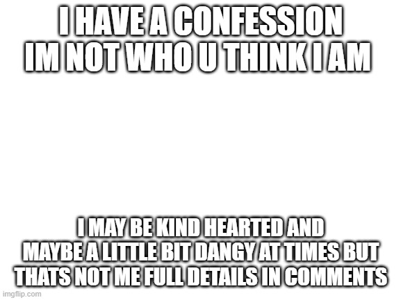 im sorry but i might leave | I HAVE A CONFESSION IM NOT WHO U THINK I AM; I MAY BE KIND HEARTED AND MAYBE A LITTLE BIT DANGY AT TIMES BUT THATS NOT ME FULL DETAILS IN COMMENTS | image tagged in blank white template | made w/ Imgflip meme maker
