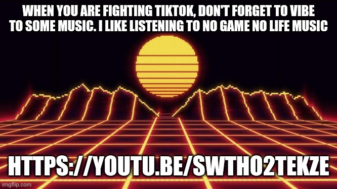 https://youtu.be/sWthO2teKzE | WHEN YOU ARE FIGHTING TIKTOK, DON'T FORGET TO VIBE TO SOME MUSIC. I LIKE LISTENING TO NO GAME NO LIFE MUSIC; HTTPS://YOUTU.BE/SWTHO2TEKZE | image tagged in neon musical vibes | made w/ Imgflip meme maker