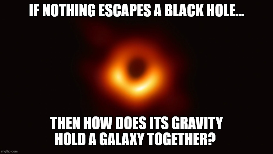 Black Hole First Pic | IF NOTHING ESCAPES A BLACK HOLE... THEN HOW DOES ITS GRAVITY HOLD A GALAXY TOGETHER? | image tagged in black hole first pic | made w/ Imgflip meme maker