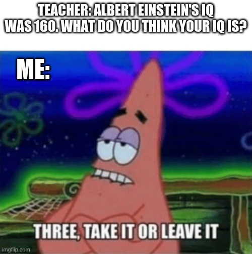 If you like this meme, you might like my other ones too: https://imgflip.com/all/user-images/Kingpancake | TEACHER: ALBERT EINSTEIN'S IQ WAS 160. WHAT DO YOU THINK YOUR IQ IS? ME: | image tagged in three take it or leave it | made w/ Imgflip meme maker