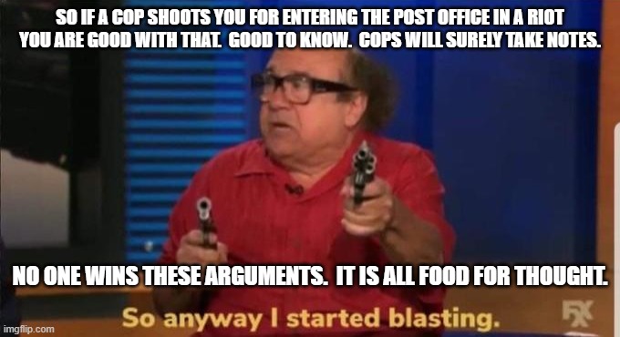 Started blasting | SO IF A COP SHOOTS YOU FOR ENTERING THE POST OFFICE IN A RIOT YOU ARE GOOD WITH THAT.  GOOD TO KNOW.  COPS WILL SURELY TAKE NOTES. NO ONE WI | image tagged in started blasting | made w/ Imgflip meme maker