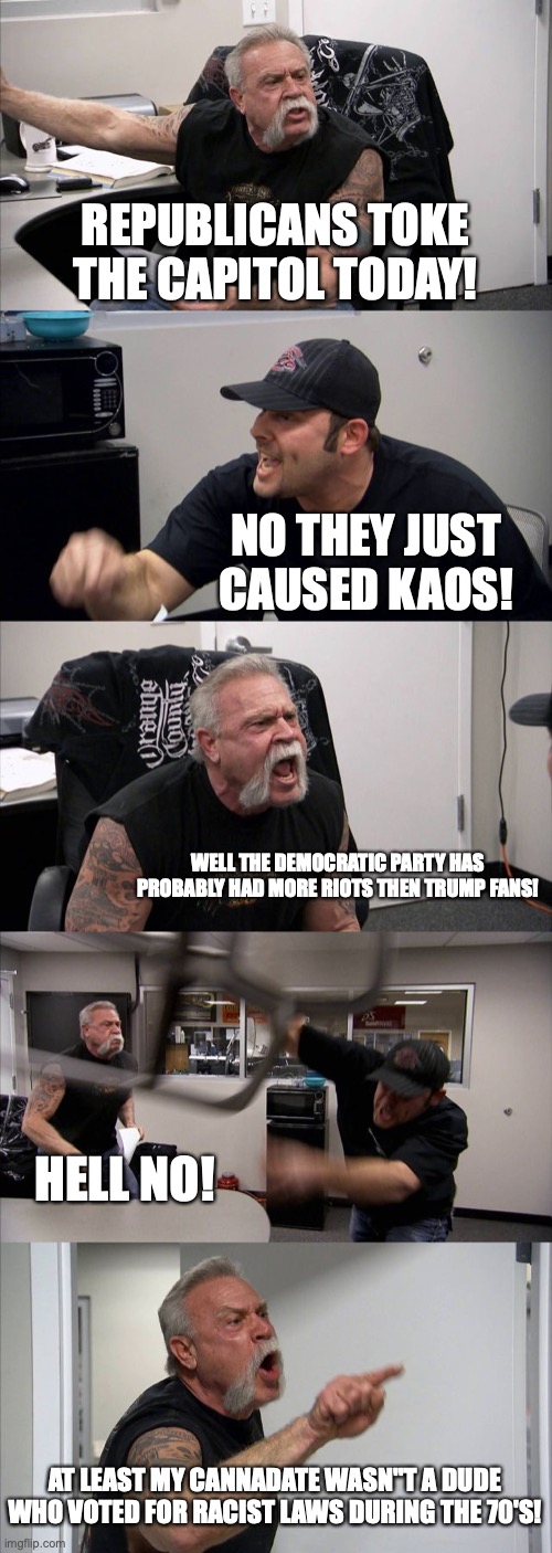 REALLY! | REPUBLICANS TOKE THE CAPITOL TODAY! NO THEY JUST CAUSED KAOS! WELL THE DEMOCRATIC PARTY HAS PROBABLY HAD MORE RIOTS THEN TRUMP FANS! HELL NO! AT LEAST MY CANNADATE WASN"T A DUDE WHO VOTED FOR RACIST LAWS DURING THE 70'S! | image tagged in memes,american chopper argument | made w/ Imgflip meme maker