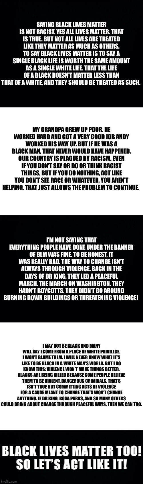 Black Lives Matter | SAYING BLACK LIVES MATTER IS NOT RACIST. YES ALL LIVES MATTER. THAT IS TRUE. BUT NOT ALL LIVES ARE TREATED LIKE THEY MATTER AS MUCH AS OTHERS. TO SAY BLACK LIVES MATTER IS TO SAY A SINGLE BLACK LIFE IS WORTH THE SAME AMOUNT AS A SINGLE WHITE LIFE. THAT THE LIFE OF A BLACK DOESN’T MATTER LESS THAN THAT OF A WHITE, AND THEY SHOULD BE TREATED AS SUCH. MY GRANDPA GREW UP POOR. HE WORKED HARD AND GOT A VERY GOOD JOB ANDY WORKED HIS WAY UP. BUT IF HE WAS A BLACK MAN, THAT NEVER WOULD HAVE HAPPENED. OUR COUNTRY IS PLAGUED BY RACISM. EVEN IF YOU DON’T SAY OR DO OR THINK RACIST THINGS, BUT IF YOU DO NOTHING, ACT LIKE YOU DON’T SEE RACE OR WHATEVER, YOU AREN’T HELPING. THAT JUST ALLOWS THE PROBLEM TO CONTINUE. I’M NOT SAYING THAT EVERYTHING PEOPLE HAVE DONE UNDER THE BANNER OF BLM WAS FINE. TO BE HONEST, IT WAS REALLY BAD. THE WAY TO CHANGE ISN’T ALWAYS THROUGH VIOLENCE. BACK IN THE DAYS OF DR KING, THEY LED A PEACEFUL MARCH. THE MARCH ON WASHINGTON. THEY HADN’T BOYCOTTS. THEY DIDN’T GO AROUND BURNING DOWN BUILDINGS OR THREATENING VIOLENCE! I MAY NOT BE BLACK AND MANY WILL SAY I COME FROM A PLACE OF WHITE PRIVILEGE. I WON’T BLAME THEM. I WILL NEVER KNOW WHAT IT’S LIKE TO BE BLACK IN A WHITE MAN’S WORLD. BUT I DO KNOW THIS: VIOLENCE WON’T MAKE THINGS BETTER. BLACKS ARE BEING KILLED BECAUSE SOME PEOPLE BELIEVE THEM TO BE VIOLENT, DANGEROUS CRIMINALS. THAT’S ISN’T TRUE BUT COMMITTING ACTS OF VIOLENCE FOR A CAUSE MEANT TO CHANGE THAT’S WON’T CHANGE ANYTHING. IF DR KING, ROSA PARKS, AND SO MANY OTHERS COULD BRING ABOUT CHANGE THROUGH PEACEFUL WAYS, THEN WE CAN TOO. BLACK LIVES MATTER TOO!
SO LET’S ACT LIKE IT! | image tagged in black background,blank white template,black lives matter | made w/ Imgflip meme maker