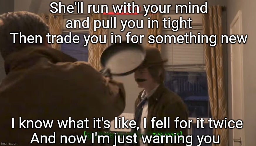 Mayor vs Frying Pan | She'll run with your mind and pull you in tight
Then trade you in for something new; I know what it's like, I fell for it twice
And now I'm just warning you | image tagged in mayor vs frying pan | made w/ Imgflip meme maker