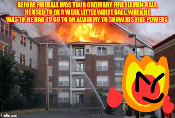 Fireball and a burning building | BEFORE FIREBALL WAS YOUR ORDINARY FIRE ELEMEN-BALL, HE USED TO BE A WEAK LITTLE WHITE BALL. WHEN HE WAS 10, HE HAD TO GO TO AN ACADEMY TO SHOW HIS FIRE POWERS | image tagged in fireball and a burning building | made w/ Imgflip meme maker
