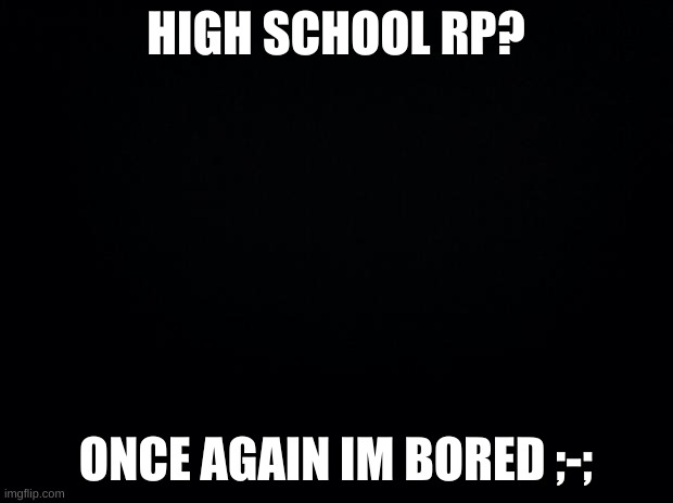 who wants to rp- | HIGH SCHOOL RP? ONCE AGAIN IM BORED ;-; | image tagged in black background | made w/ Imgflip meme maker