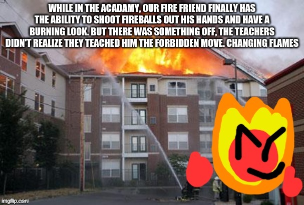 Fireball and a burning building | WHILE IN THE ACADAMY, OUR FIRE FRIEND FINALLY HAS THE ABILITY TO SHOOT FIREBALLS OUT HIS HANDS AND HAVE A BURNING LOOK. BUT THERE WAS SOMETHING OFF, THE TEACHERS DIDN'T REALIZE THEY TEACHED HIM THE FORBIDDEN MOVE. CHANGING FLAMES | image tagged in fireball and a burning building | made w/ Imgflip meme maker
