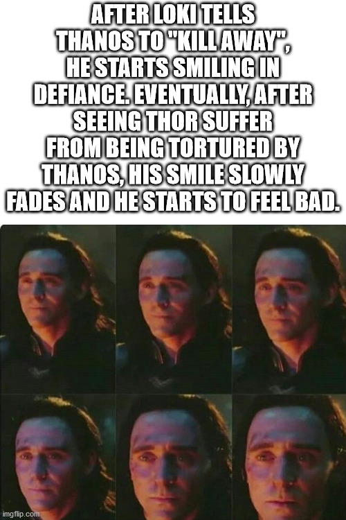 He really does care! | AFTER LOKI TELLS THANOS TO "KILL AWAY", HE STARTS SMILING IN DEFIANCE. EVENTUALLY, AFTER SEEING THOR SUFFER FROM BEING TORTURED BY THANOS, HIS SMILE SLOWLY FADES AND HE STARTS TO FEEL BAD. | image tagged in blank white template,loki,thor,avengers endgame,thanos | made w/ Imgflip meme maker