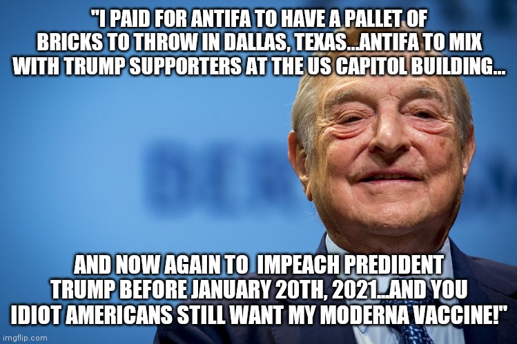 You gullible Sheoples want Trump out at all costs!  Dang ignorance is bliss! | "I PAID FOR ANTIFA TO HAVE A PALLET OF BRICKS TO THROW IN DALLAS, TEXAS...ANTIFA TO MIX WITH TRUMP SUPPORTERS AT THE US CAPITOL BUILDING... AND NOW AGAIN TO  IMPEACH PREDIDENT TRUMP BEFORE JANUARY 20TH, 2021...AND YOU IDIOT AMERICANS STILL WANT MY MODERNA VACCINE!" | image tagged in gleeful george soros,jew,nazi,criminal | made w/ Imgflip meme maker