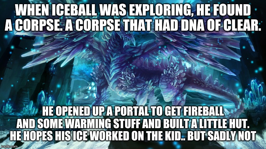 i could make this an RP or something.. | WHEN ICEBALL WAS EXPLORING, HE FOUND A CORPSE. A CORPSE THAT HAD DNA OF CLEAR. HE OPENED UP A PORTAL TO GET FIREBALL AND SOME WARMING STUFF AND BUILT A LITTLE HUT. HE HOPES HIS ICE WORKED ON THE KID.. BUT SADLY NOT | image tagged in icicle dragon | made w/ Imgflip meme maker