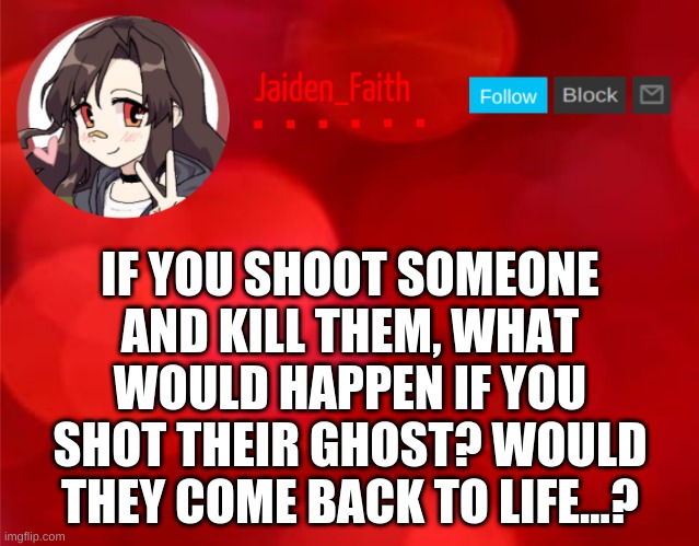 I have no idea- | IF YOU SHOOT SOMEONE AND KILL THEM, WHAT WOULD HAPPEN IF YOU SHOT THEIR GHOST? WOULD THEY COME BACK TO LIFE...? | image tagged in jaiden announcment | made w/ Imgflip meme maker