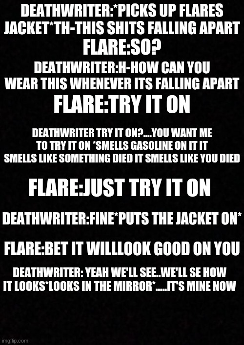 deathwriter when someone has her try something on | DEATHWRITER:*PICKS UP FLARES JACKET*TH-THIS SHITS FALLING APART; FLARE:SO? DEATHWRITER:H-HOW CAN YOU WEAR THIS WHENEVER ITS FALLING APART; FLARE:TRY IT ON; DEATHWRITER TRY IT ON?....YOU WANT ME TO TRY IT ON *SMELLS GASOLINE ON IT IT SMELLS LIKE SOMETHING DIED IT SMELLS LIKE YOU DIED; FLARE:JUST TRY IT ON; DEATHWRITER:FINE*PUTS THE JACKET ON*; FLARE:BET IT WILLLOOK GOOD ON YOU; DEATHWRITER: YEAH WE'LL SEE..WE'LL SE HOW IT LOOKS*LOOKS IN THE MIRROR*.....IT'S MINE NOW | image tagged in blank,creepypasta | made w/ Imgflip meme maker