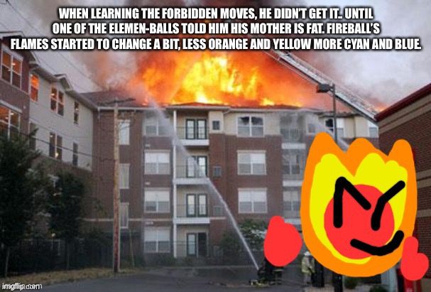 Fireball and a burning building | WHEN LEARNING THE FORBIDDEN MOVES, HE DIDN’T GET IT.. UNTIL ONE OF THE ELEMEN-BALLS TOLD HIM HIS MOTHER IS FAT. FIREBALL’S FLAMES STARTED TO CHANGE A BIT, LESS ORANGE AND YELLOW MORE CYAN AND BLUE. | image tagged in fireball and a burning building | made w/ Imgflip meme maker