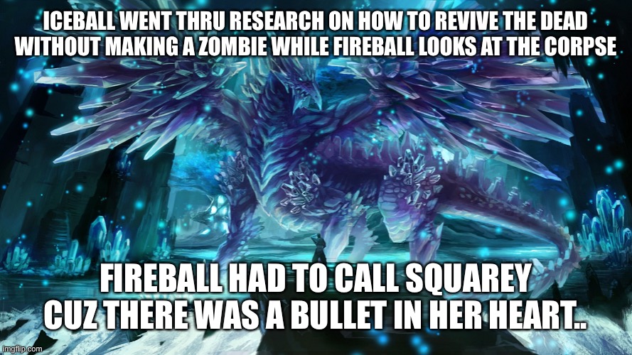 Dr Squarey?! (CloudDays, you can still decide to make this canon or not btw) | ICEBALL WENT THRU RESEARCH ON HOW TO REVIVE THE DEAD WITHOUT MAKING A ZOMBIE WHILE FIREBALL LOOKS AT THE CORPSE; FIREBALL HAD TO CALL SQUAREY CUZ THERE WAS A BULLET IN HER HEART.. | image tagged in icicle dragon | made w/ Imgflip meme maker