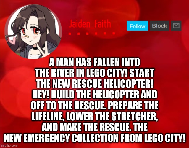 Jaiden Announcment | A MAN HAS FALLEN INTO THE RIVER IN LEGO CITY! START THE NEW RESCUE HELICOPTER! HEY! BUILD THE HELICOPTER AND OFF TO THE RESCUE. PREPARE THE LIFELINE, LOWER THE STRETCHER, AND MAKE THE RESCUE. THE NEW EMERGENCY COLLECTION FROM LEGO CITY! | image tagged in jaiden announcment | made w/ Imgflip meme maker