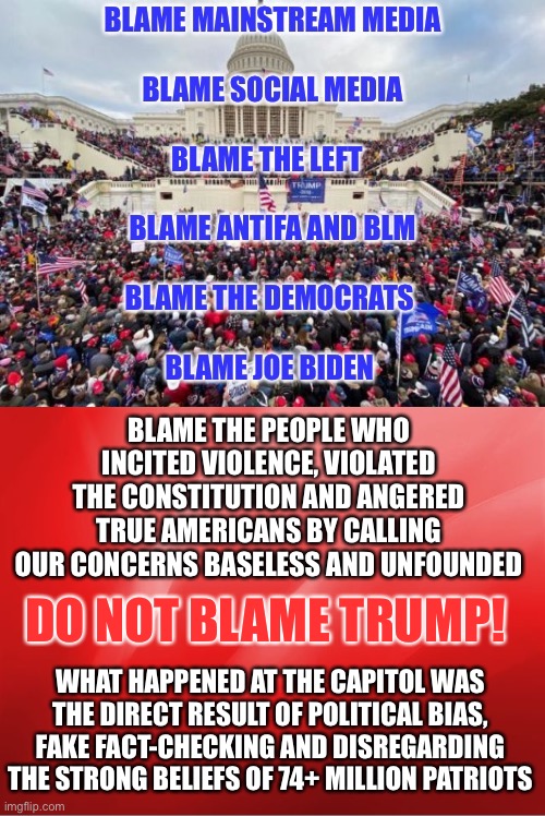 Blame where it belongs | BLAME THE PEOPLE WHO INCITED VIOLENCE, VIOLATED THE CONSTITUTION AND ANGERED TRUE AMERICANS BY CALLING OUR CONCERNS BASELESS AND UNFOUNDED; DO NOT BLAME TRUMP! WHAT HAPPENED AT THE CAPITOL WAS THE DIRECT RESULT OF POLITICAL BIAS, FAKE FACT-CHECKING AND DISREGARDING THE STRONG BELIEFS OF 74+ MILLION PATRIOTS | image tagged in election fraud,capitol hill | made w/ Imgflip meme maker