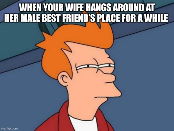 this is why i love futurama | WHEN YOUR WIFE HANGS AROUND AT HER MALE BEST FRIEND’S PLACE FOR A WHILE | image tagged in memes,futurama fry | made w/ Imgflip meme maker