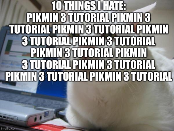 WHY DOES ULTRA SPICY MODE HAVE THE TUTORIAL- | 10 THINGS I HATE:
PIKMIN 3 TUTORIAL PIKMIN 3 TUTORIAL PIKMIN 3 TUTORIAL PIKMIN 3 TUTORIAL PIKMIN 3 TUTORIAL PIKMIN 3 TUTORIAL PIKMIN 3 TUTORIAL PIKMIN 3 TUTORIAL PIKMIN 3 TUTORIAL PIKMIN 3 TUTORIAL | image tagged in bored cat | made w/ Imgflip meme maker