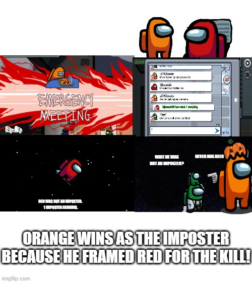 Red never was an imposter | NEVER HAS BEEN; WAIT HE WAS NOT AN IMPOSTER? RED WAS NOT AN IMPOSTER. 
1 IMPOSTER REMAINS. ORANGE WINS AS THE IMPOSTER BECAUSE HE FRAMED RED FOR THE KILL! | image tagged in blank white template | made w/ Imgflip meme maker