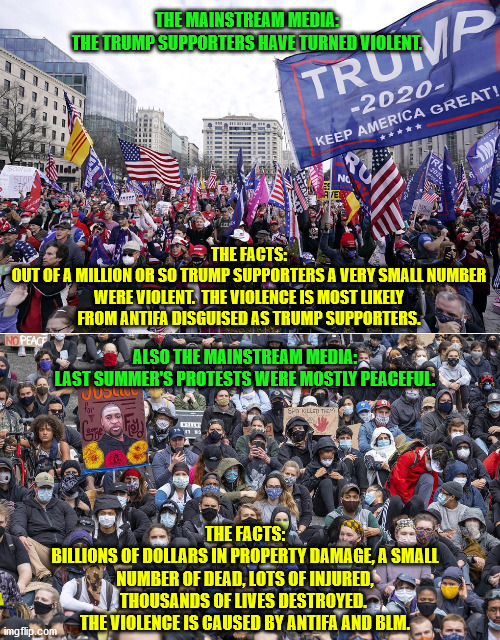The media only reports distortions and misinformation now.  It can't be trusted for anything. | THE MAINSTREAM MEDIA:
THE TRUMP SUPPORTERS HAVE TURNED VIOLENT. THE FACTS:
OUT OF A MILLION OR SO TRUMP SUPPORTERS A VERY SMALL NUMBER WERE VIOLENT.  THE VIOLENCE IS MOST LIKELY FROM ANTIFA DISGUISED AS TRUMP SUPPORTERS. ALSO THE MAINSTREAM MEDIA:
LAST SUMMER'S PROTESTS WERE MOSTLY PEACEFUL. THE FACTS:
BILLIONS OF DOLLARS IN PROPERTY DAMAGE, A SMALL NUMBER OF DEAD, LOTS OF INJURED, THOUSANDS OF LIVES DESTROYED.  THE VIOLENCE IS CAUSED BY ANTIFA AND BLM. | image tagged in mainstream media,fake news,trump supporters,antifa,blm | made w/ Imgflip meme maker