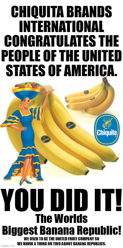 CHIQUITA BRANDS INTERNATIONAL CONGRATULATES THE PEOPLE OF THE UNITED STATES OF AMERICA. YOU DID IT! The Worlds Biggest Banana Republic! WE USED TO BE THE UNITED FRUIT COMPANY SO WE KNOW A THING OR TWO ABOUT BANANA REPUBLICS. | image tagged in blank white template | made w/ Imgflip meme maker