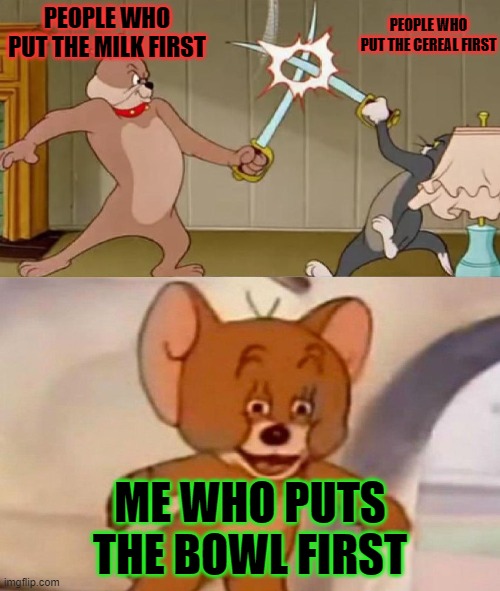 i only know reposts | PEOPLE WHO PUT THE MILK FIRST; PEOPLE WHO PUT THE CEREAL FIRST; ME WHO PUTS THE BOWL FIRST | image tagged in tom and jerry swordfight | made w/ Imgflip meme maker