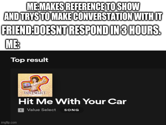 pls do it. | ME:MAKES REFERENCE TO SHOW AND TRYS TO MAKE CONVERSTATION WITH IT; FRIEND:DOESNT RESPOND IN 3 HOURS. ME: | image tagged in i'm dead,kill me,car | made w/ Imgflip meme maker