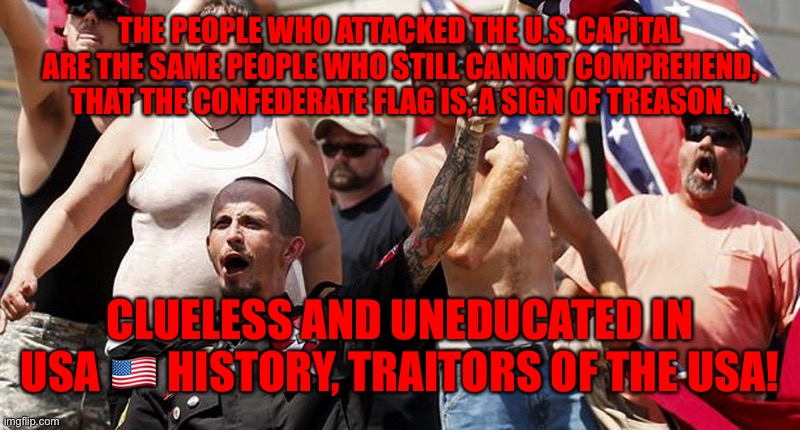 Confederate Flag Supporters | THE PEOPLE WHO ATTACKED THE U.S. CAPITAL ARE THE SAME PEOPLE WHO STILL CANNOT COMPREHEND, THAT THE CONFEDERATE FLAG IS, A SIGN OF TREASON. CLUELESS AND UNEDUCATED IN USA 🇺🇸 HISTORY, TRAITORS OF THE USA! | image tagged in confederate flag supporters | made w/ Imgflip meme maker