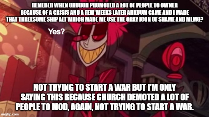 If you do start a war because of what I said then congrats, you did something completely pointless | REMEBER WHEN CHURCH PROMOTED A LOT OF PEOPLE TO OWNER BECAUSE OF A CRISIS AND A FEW WEEKS LATER ARKUUM CAME AND I MADE THAT THREESOME SHIP ALT WHICH MADE ME USE THE GRAY ICON OF SHAME AND MLMG? NOT TRYING TO START A WAR BUT I'M ONLY SAYING THIS BECAUSE CHURCH DEMOTED A LOT OF PEOPLE TO MOD, AGAIN, NOT TRYING TO START A WAR. | image tagged in alastor yes | made w/ Imgflip meme maker