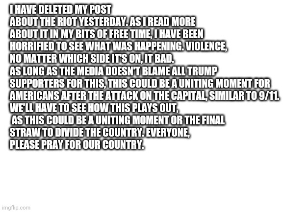 I really hope we can avoid civil war | I HAVE DELETED MY POST ABOUT THE RIOT YESTERDAY. AS I READ MORE ABOUT IT IN MY BITS OF FREE TIME, I HAVE BEEN HORRIFIED TO SEE WHAT WAS HAPPENING. VIOLENCE, NO MATTER WHICH SIDE IT'S ON, IT BAD. AS LONG AS THE MEDIA DOESN'T BLAME ALL TRUMP 
SUPPORTERS FOR THIS, THIS COULD BE A UNITING MOMENT FOR 
AMERICANS AFTER THE ATTACK ON THE CAPITAL, SIMILAR TO 9/11. 
WE'LL HAVE TO SEE HOW THIS PLAYS OUT,
 AS THIS COULD BE A UNITING MOMENT OR THE FINAL 
STRAW TO DIVIDE THE COUNTRY. EVERYONE, 
PLEASE PRAY FOR OUR COUNTRY. | image tagged in blank white template | made w/ Imgflip meme maker
