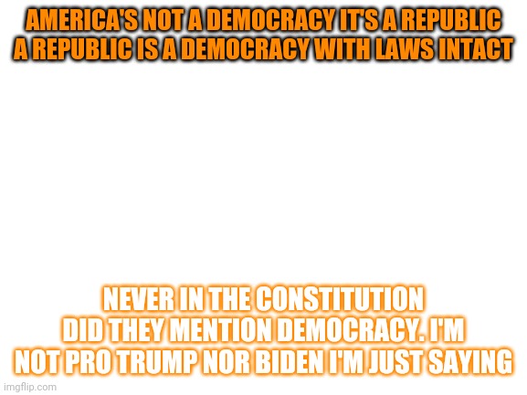 republic | AMERICA'S NOT A DEMOCRACY IT'S A REPUBLIC A REPUBLIC IS A DEMOCRACY WITH LAWS INTACT; NEVER IN THE CONSTITUTION DID THEY MENTION DEMOCRACY. I'M NOT PRO TRUMP NOR BIDEN I'M JUST SAYING | image tagged in blank white template,raycat | made w/ Imgflip meme maker