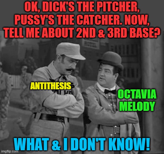 Abbott and Costello | OK, DICK'S THE PITCHER, PUSSY'S THE CATCHER. NOW, TELL ME ABOUT 2ND & 3RD BASE? WHAT & I DON'T KNOW! ANTITHESIS OCTAVIA MELODY | image tagged in abbott and costello | made w/ Imgflip meme maker