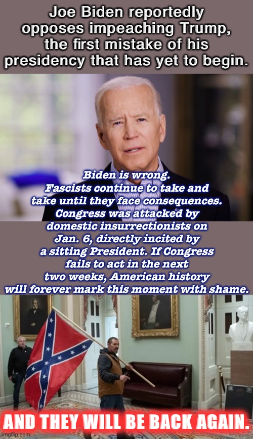The last 4 years have proven every time they get away with it, they’re emboldened. Ignoring it guarantees it will happen again. | Joe Biden reportedly opposes impeaching Trump, the first mistake of his presidency that has yet to begin. Biden is wrong. Fascists continue to take and take until they face consequences. Congress was attacked by domestic insurrectionists on Jan. 6, directly incited by a sitting President. If Congress fails to act in the next two weeks, American history will forever mark this moment with shame. AND THEY WILL BE BACK AGAIN. | image tagged in joe biden 2020,jan 6 2021,joe biden,impeach trump,impeachment,trump impeachment | made w/ Imgflip meme maker