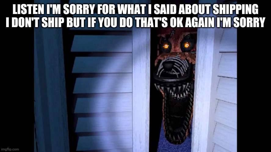 My sincerest apologies. | LISTEN I'M SORRY FOR WHAT I SAID ABOUT SHIPPING I DON'T SHIP BUT IF YOU DO THAT'S OK AGAIN I'M SORRY | image tagged in foxy fnaf 4 | made w/ Imgflip meme maker