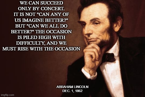 Can We Be Better? | WE CAN SUCCEED ONLY BY CONCERT. IT IS NOT "CAN ANY OF US IMAGINE BETTER?" BUT "CAN WE ALL DO BETTER?" THE OCCASION IS PILED HIGH WITH DIFFICULTY, AND WE MUST RISE WITH THE OCCASION; ABRAHAM LINCOLN
DEC. 1, 1862 | image tagged in abraham lincoln | made w/ Imgflip meme maker