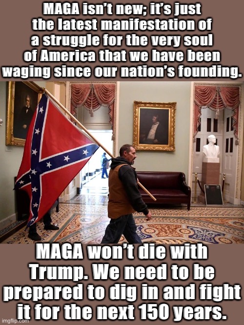 From the Whiskey Rebellion to Andrew Jackson to the Civil War to Jim Crow, patriots and progressives have always fought MAGA. | MAGA isn’t new; it’s just the latest manifestation of a struggle for the very soul of America that we have been waging since our nation’s founding. MAGA won’t die with Trump. We need to be prepared to dig in and fight it for the next 150 years. | image tagged in jan 6 2021 confederate flag,maga,confederate flag,confederate,confederacy,traitors | made w/ Imgflip meme maker