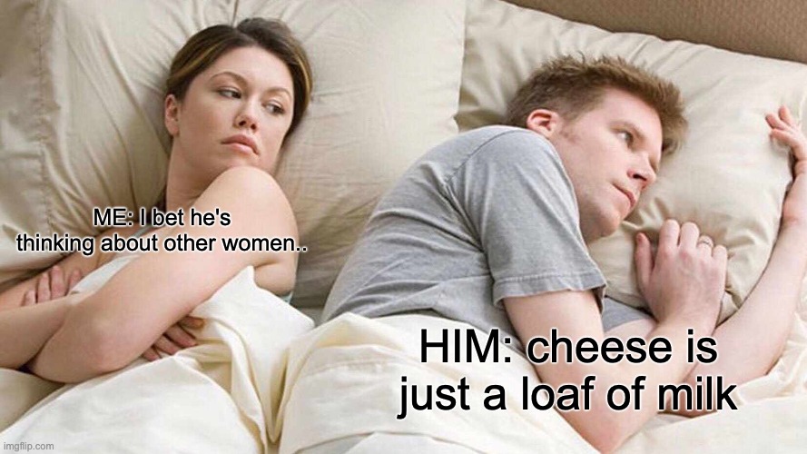 I Bet He's Thinking About Other Women Meme | ME: I bet he's thinking about other women.. HIM: cheese is just a loaf of milk | image tagged in memes,i bet he's thinking about other women,shower thoughts | made w/ Imgflip meme maker