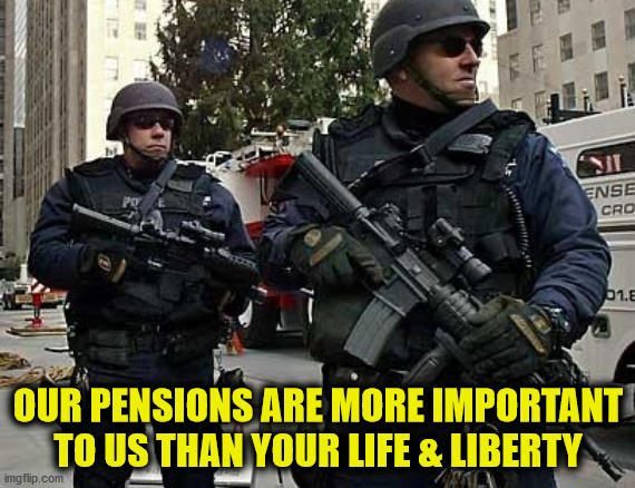Police are Jack Booted Thugs. They make TYRANNY possible. | OUR PENSIONS ARE MORE IMPORTANT TO US THAN YOUR LIFE & LIBERTY | image tagged in police,jbt,jackbootedthugs,gestapo,redcoats | made w/ Imgflip meme maker