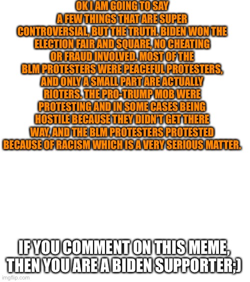 Blank White Template | OK I AM GOING TO SAY A FEW THINGS THAT ARE SUPER CONTROVERSIAL, BUT THE TRUTH. BIDEN WON THE ELECTION FAIR AND SQUARE, NO CHEATING OR FRAUD INVOLVED. MOST OF THE BLM PROTESTERS WERE PEACEFUL PROTESTERS, AND ONLY A SMALL PART ARE ACTUALLY RIOTERS. THE PRO-TRUMP MOB WERE PROTESTING AND IN SOME CASES BEING HOSTILE BECAUSE THEY DIDN’T GET THERE WAY, AND THE BLM PROTESTERS PROTESTED BECAUSE OF RACISM WHICH IS A VERY SERIOUS MATTER. IF YOU COMMENT ON THIS MEME, THEN YOU ARE A BIDEN SUPPORTER;) | image tagged in blank white template,election 2020 | made w/ Imgflip meme maker