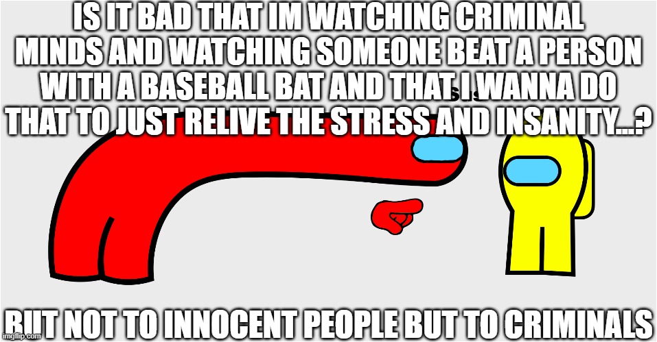 Among Us sus | IS IT BAD THAT IM WATCHING CRIMINAL MINDS AND WATCHING SOMEONE BEAT A PERSON WITH A BASEBALL BAT AND THAT I WANNA DO THAT TO JUST RELIVE THE STRESS AND INSANITY...? BUT NOT TO INNOCENT PEOPLE BUT TO CRIMINALS | image tagged in among us sus | made w/ Imgflip meme maker