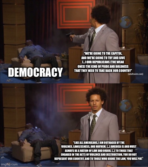 Who killed democracy | “WE’RE GOING TO THE CAPITOL, AND WE’RE GOING TO TRY AND GIVE [...] OUR REPUBLICANS (THE WEAK ONES) THE KIND OF PRIDE AND BOLDNESS THAT THEY NEED TO TAKE BACK OUR COUNTRY”; DEMOCRACY; “LIKE ALL AMERICANS, I AM OUTRAGED BY THE VIOLENCE, LAWLESSNESS, AND MAYHEM. [...] AMERICA IS AND MUST ALWAYS BE A NATION OF LAW AND ORDER. [...] TO THOSE THAT ENGAGED IN THE ACTS OF VIOLENCE AND DESTRUCTION, YOU DO NOT REPRESENT OUR COUNTRY. AND TO THOSE WHO BROKE THE LAW, YOU WILL PAY.” | image tagged in memes,who killed hannibal | made w/ Imgflip meme maker
