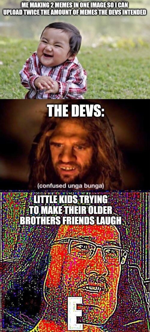 I've broken the system | ME MAKING 2 MEMES IN ONE IMAGE SO I CAN UPLOAD TWICE THE AMOUNT OF MEMES THE DEVS INTENDED; THE DEVS:; LITTLE KIDS TRYING TO MAKE THEIR OLDER BROTHERS FRIENDS LAUGH | image tagged in memes,evil toddler,confused unga bunga,markiplier e | made w/ Imgflip meme maker