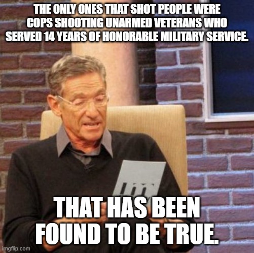 Maury Lie Detector Meme | THE ONLY ONES THAT SHOT PEOPLE WERE COPS SHOOTING UNARMED VETERANS WHO SERVED 14 YEARS OF HONORABLE MILITARY SERVICE. THAT HAS BEEN FOUND TO | image tagged in memes,maury lie detector | made w/ Imgflip meme maker