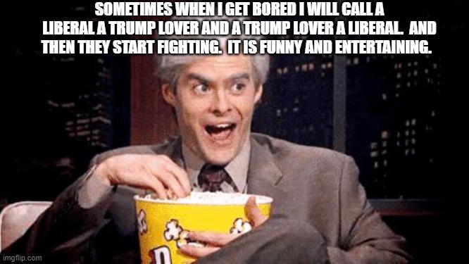 popcorn Bill Hader | SOMETIMES WHEN I GET BORED I WILL CALL A LIBERAL A TRUMP LOVER AND A TRUMP LOVER A LIBERAL.  AND THEN THEY START FIGHTING.  IT IS FUNNY AND  | image tagged in popcorn bill hader | made w/ Imgflip meme maker