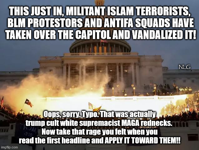 "Violent insurrection is only ok when WE do it!" | THIS JUST IN, MILITANT ISLAM TERRORISTS,
 BLM PROTESTORS AND ANTIFA SQUADS HAVE
 TAKEN OVER THE CAPITOL AND VANDALIZED IT! NLG; Oops, sorry. Typo. That was actually trump cult white supremacist MAGA rednecks. 
Now take that rage you felt when you read the first headline and APPLY IT TOWARD THEM!! | image tagged in politics,political meme,political | made w/ Imgflip meme maker