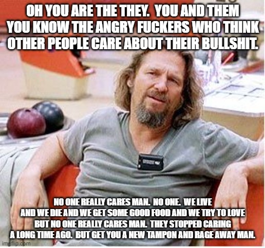 Big Lebowski | OH YOU ARE THE THEY.  YOU AND THEM YOU KNOW THE ANGRY FUCKERS WHO THINK OTHER PEOPLE CARE ABOUT THEIR BULLSHIT. NO ONE REALLY CARES MAN.  NO | image tagged in big lebowski | made w/ Imgflip meme maker