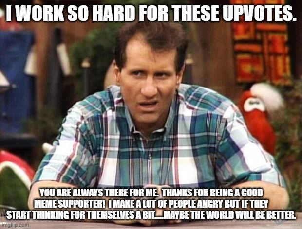 Al Bundy | I WORK SO HARD FOR THESE UPVOTES. YOU ARE ALWAYS THERE FOR ME.  THANKS FOR BEING A GOOD MEME SUPPORTER!  I MAKE A LOT OF PEOPLE ANGRY BUT IF | image tagged in al bundy | made w/ Imgflip meme maker