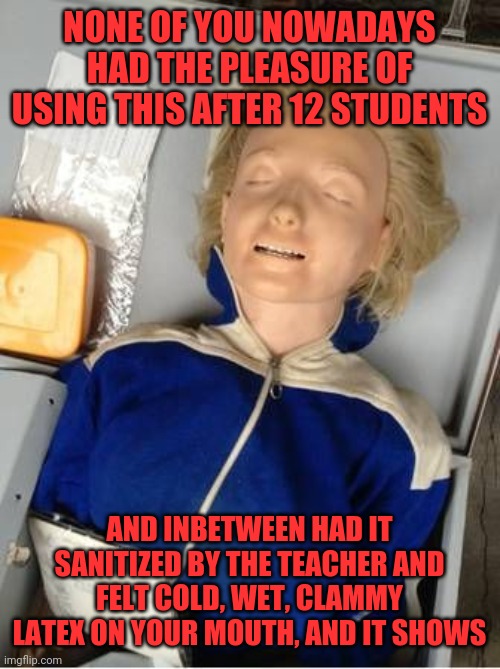 cprdummy | NONE OF YOU NOWADAYS HAD THE PLEASURE OF USING THIS AFTER 12 STUDENTS; AND INBETWEEN HAD IT SANITIZED BY THE TEACHER AND FELT COLD, WET, CLAMMY LATEX ON YOUR MOUTH, AND IT SHOWS | image tagged in cprdummy | made w/ Imgflip meme maker